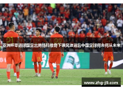 亚洲杯零进球国足出局扬科维奇下课风波背后中国足球何去何从未来