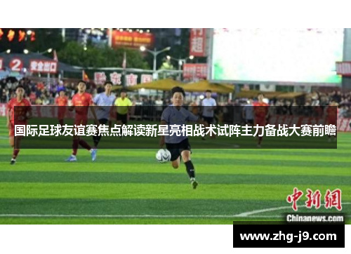 国际足球友谊赛焦点解读新星亮相战术试阵主力备战大赛前瞻
